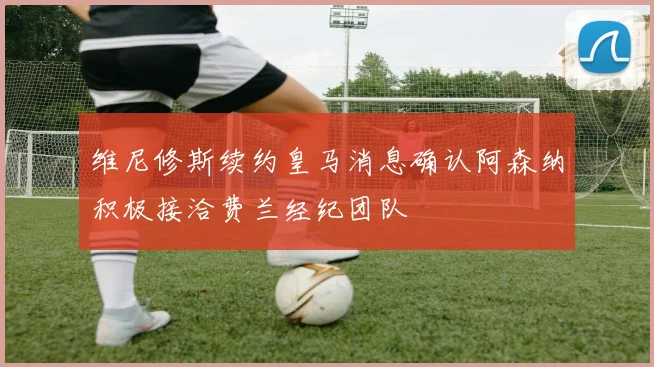 维尼修斯续约皇马消息确认阿森纳积极接洽费兰经纪团队